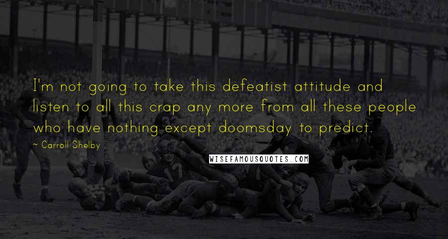 Carroll Shelby Quotes: I'm not going to take this defeatist attitude and listen to all this crap any more from all these people who have nothing except doomsday to predict.
