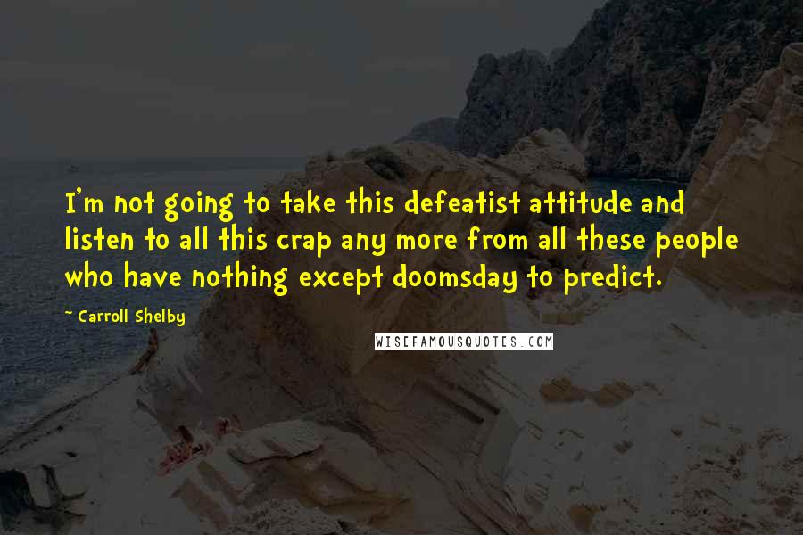 Carroll Shelby Quotes: I'm not going to take this defeatist attitude and listen to all this crap any more from all these people who have nothing except doomsday to predict.