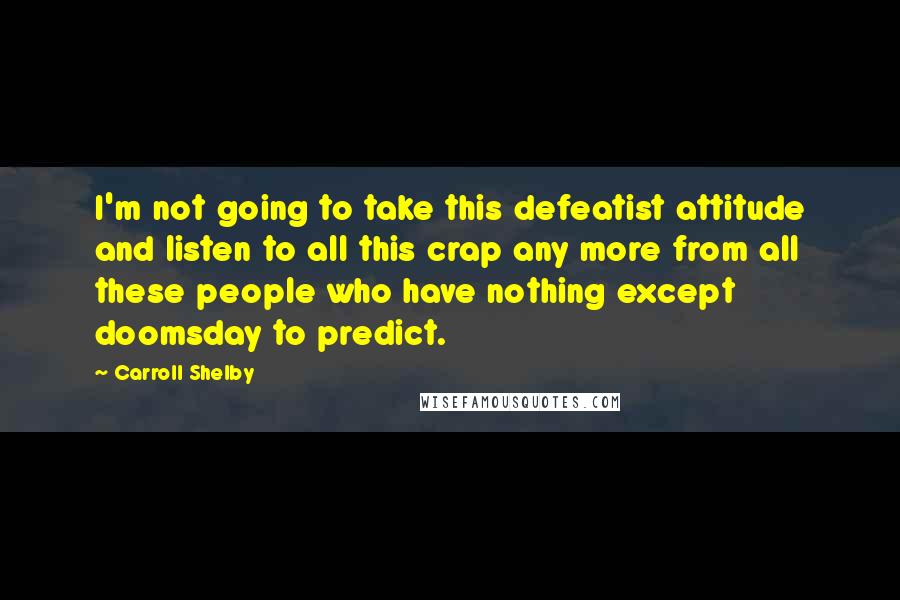 Carroll Shelby Quotes: I'm not going to take this defeatist attitude and listen to all this crap any more from all these people who have nothing except doomsday to predict.