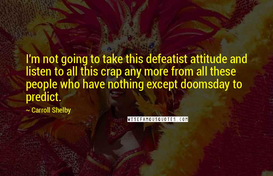 Carroll Shelby Quotes: I'm not going to take this defeatist attitude and listen to all this crap any more from all these people who have nothing except doomsday to predict.