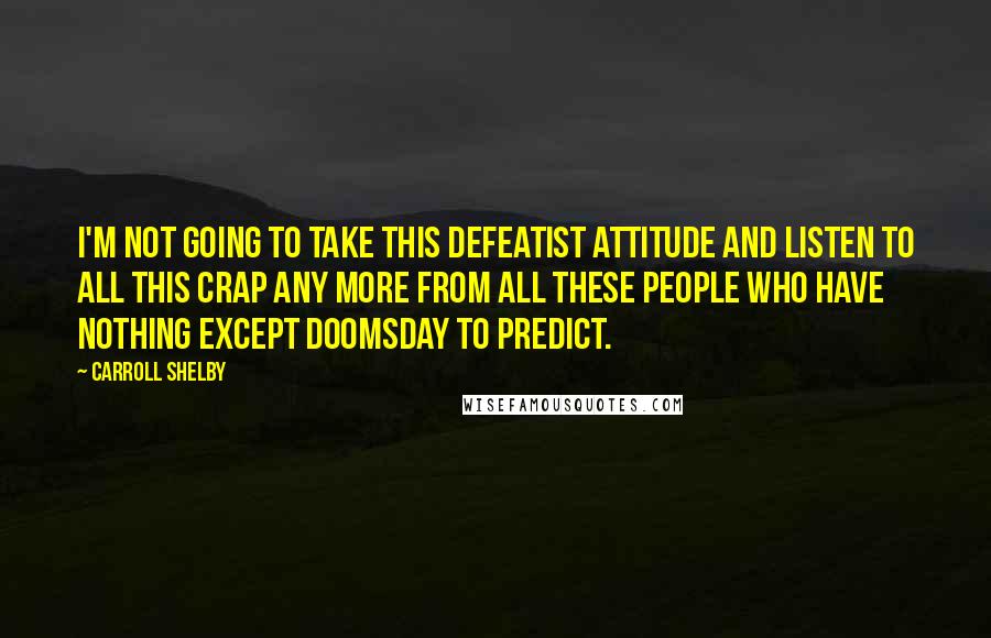 Carroll Shelby Quotes: I'm not going to take this defeatist attitude and listen to all this crap any more from all these people who have nothing except doomsday to predict.