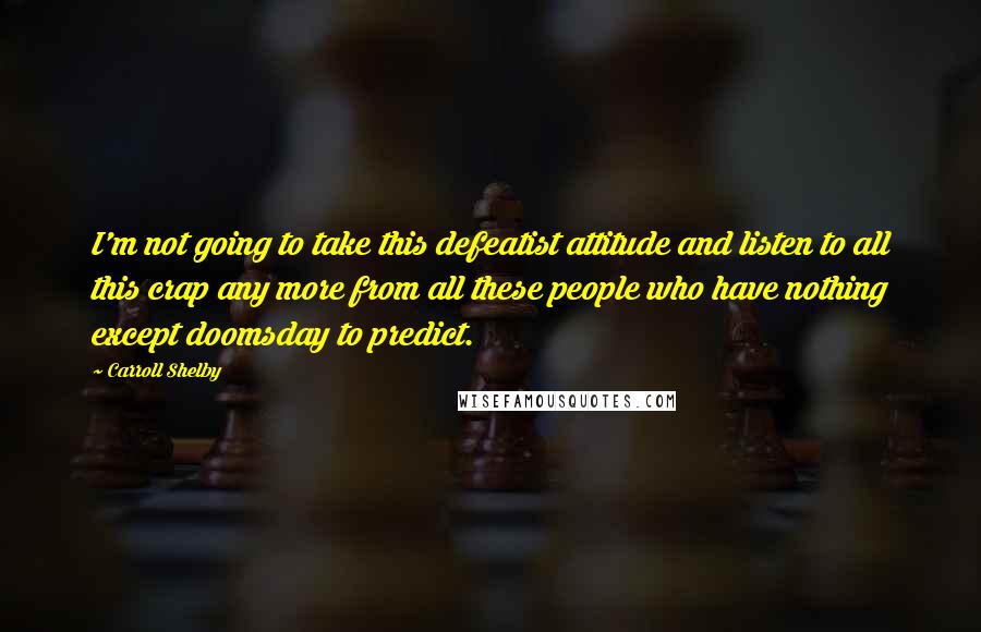 Carroll Shelby Quotes: I'm not going to take this defeatist attitude and listen to all this crap any more from all these people who have nothing except doomsday to predict.
