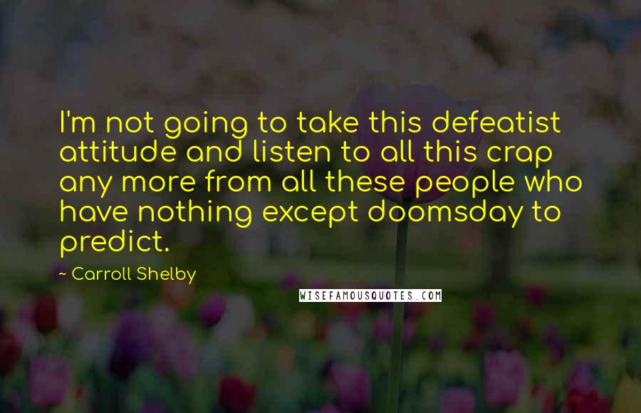 Carroll Shelby Quotes: I'm not going to take this defeatist attitude and listen to all this crap any more from all these people who have nothing except doomsday to predict.