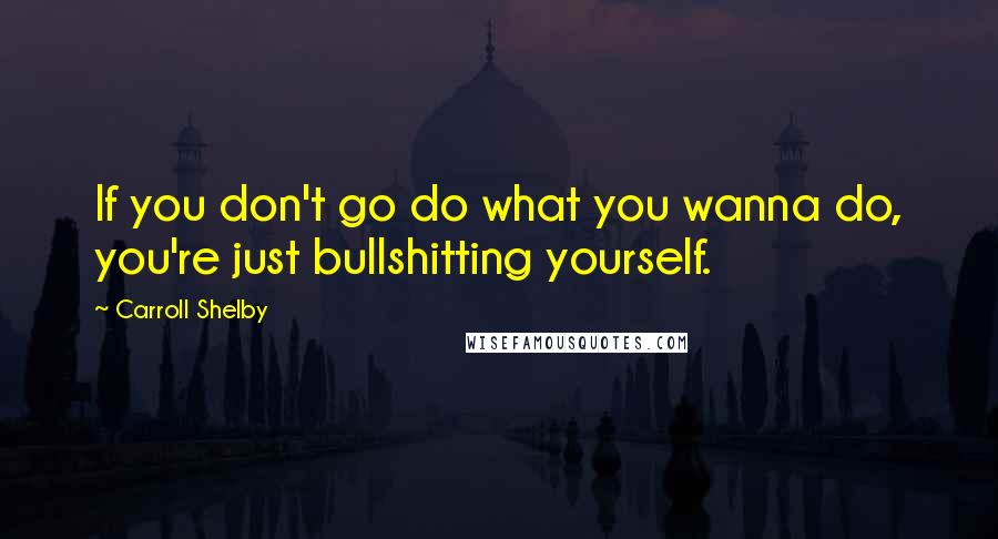 Carroll Shelby Quotes: If you don't go do what you wanna do, you're just bullshitting yourself.