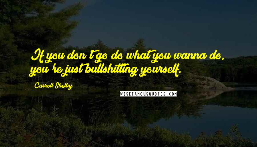 Carroll Shelby Quotes: If you don't go do what you wanna do, you're just bullshitting yourself.