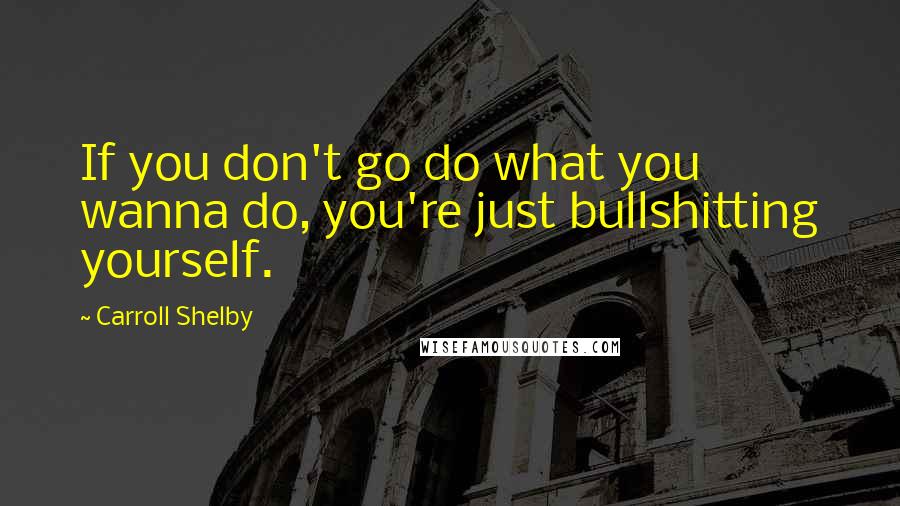 Carroll Shelby Quotes: If you don't go do what you wanna do, you're just bullshitting yourself.