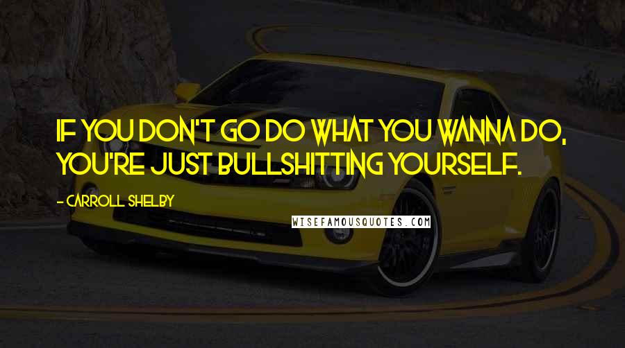 Carroll Shelby Quotes: If you don't go do what you wanna do, you're just bullshitting yourself.