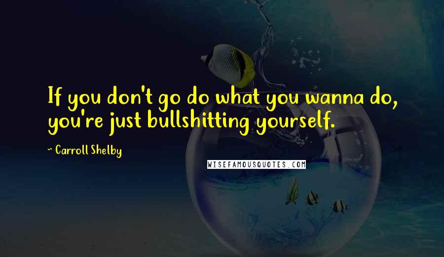 Carroll Shelby Quotes: If you don't go do what you wanna do, you're just bullshitting yourself.