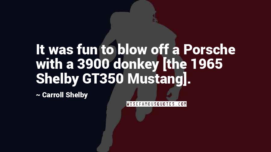 Carroll Shelby Quotes: It was fun to blow off a Porsche with a 3900 donkey [the 1965 Shelby GT350 Mustang].