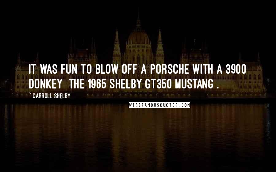 Carroll Shelby Quotes: It was fun to blow off a Porsche with a 3900 donkey [the 1965 Shelby GT350 Mustang].