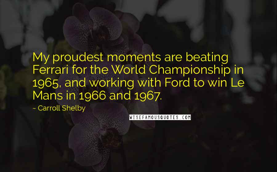 Carroll Shelby Quotes: My proudest moments are beating Ferrari for the World Championship in 1965, and working with Ford to win Le Mans in 1966 and 1967.