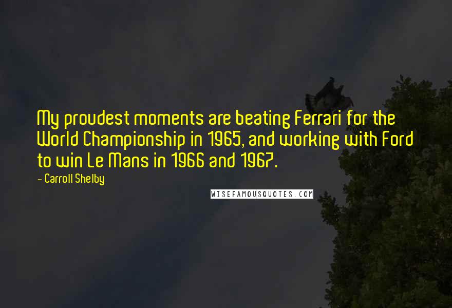 Carroll Shelby Quotes: My proudest moments are beating Ferrari for the World Championship in 1965, and working with Ford to win Le Mans in 1966 and 1967.