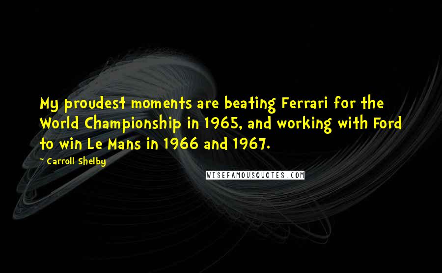 Carroll Shelby Quotes: My proudest moments are beating Ferrari for the World Championship in 1965, and working with Ford to win Le Mans in 1966 and 1967.