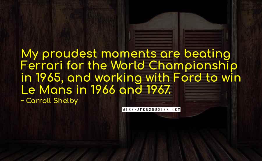 Carroll Shelby Quotes: My proudest moments are beating Ferrari for the World Championship in 1965, and working with Ford to win Le Mans in 1966 and 1967.
