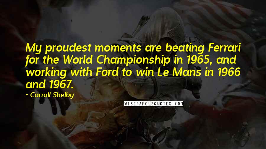 Carroll Shelby Quotes: My proudest moments are beating Ferrari for the World Championship in 1965, and working with Ford to win Le Mans in 1966 and 1967.