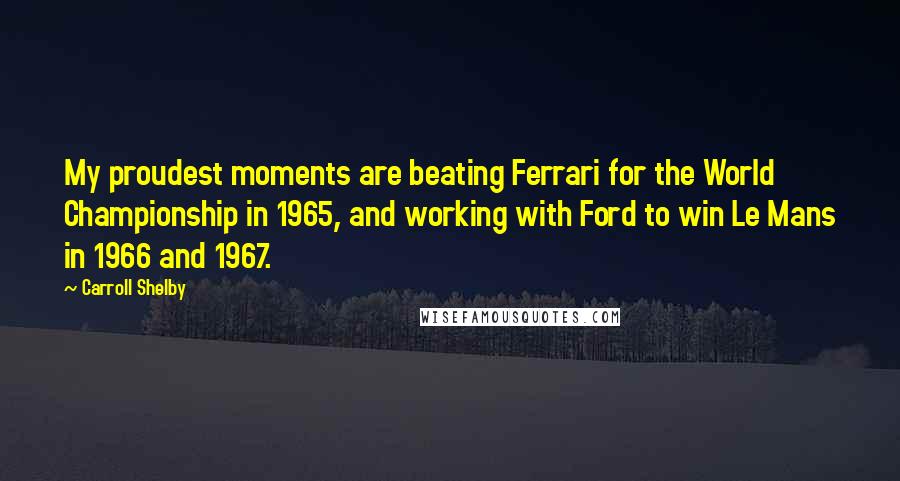 Carroll Shelby Quotes: My proudest moments are beating Ferrari for the World Championship in 1965, and working with Ford to win Le Mans in 1966 and 1967.