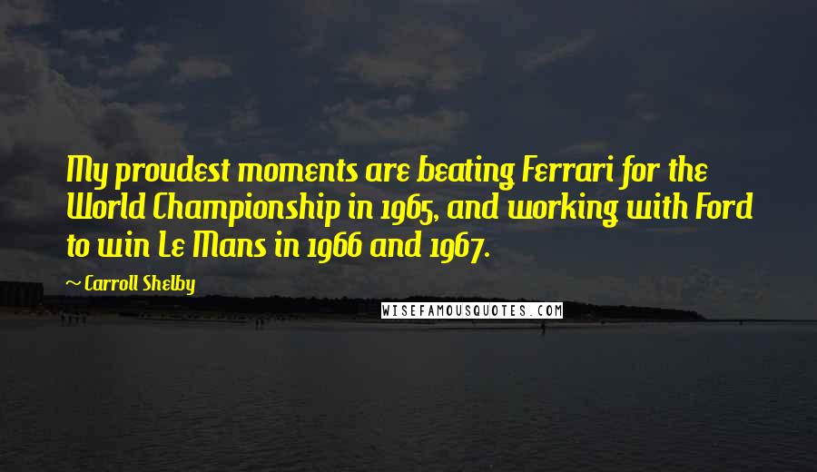 Carroll Shelby Quotes: My proudest moments are beating Ferrari for the World Championship in 1965, and working with Ford to win Le Mans in 1966 and 1967.