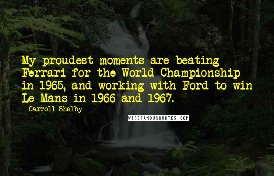 Carroll Shelby Quotes: My proudest moments are beating Ferrari for the World Championship in 1965, and working with Ford to win Le Mans in 1966 and 1967.