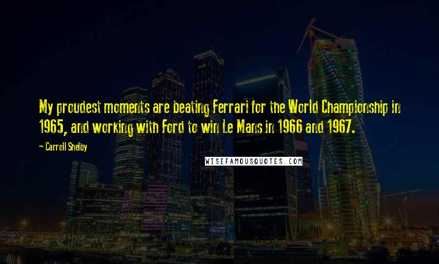 Carroll Shelby Quotes: My proudest moments are beating Ferrari for the World Championship in 1965, and working with Ford to win Le Mans in 1966 and 1967.