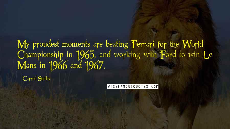 Carroll Shelby Quotes: My proudest moments are beating Ferrari for the World Championship in 1965, and working with Ford to win Le Mans in 1966 and 1967.