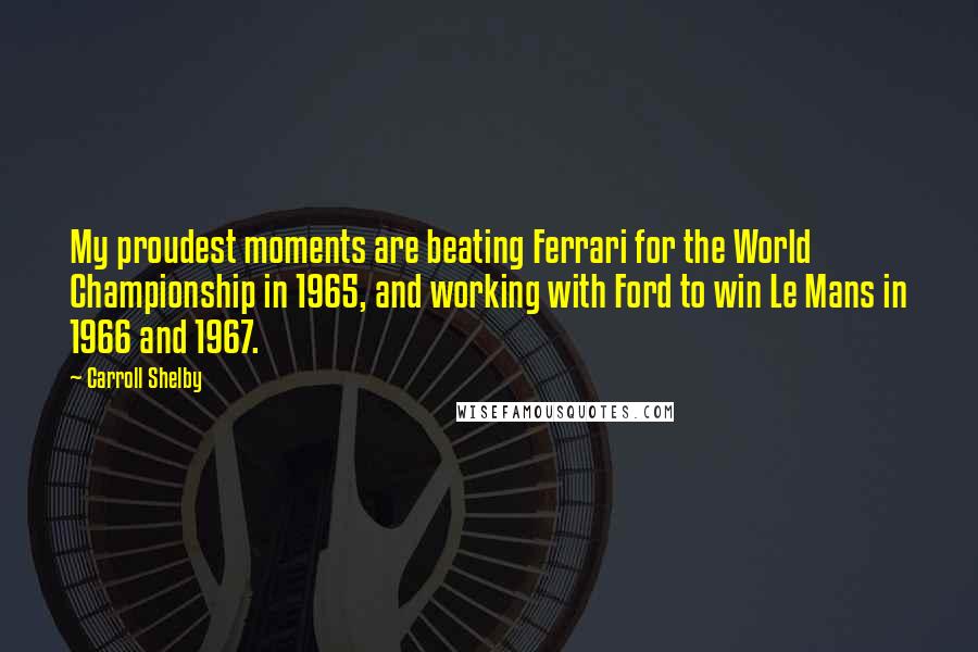 Carroll Shelby Quotes: My proudest moments are beating Ferrari for the World Championship in 1965, and working with Ford to win Le Mans in 1966 and 1967.