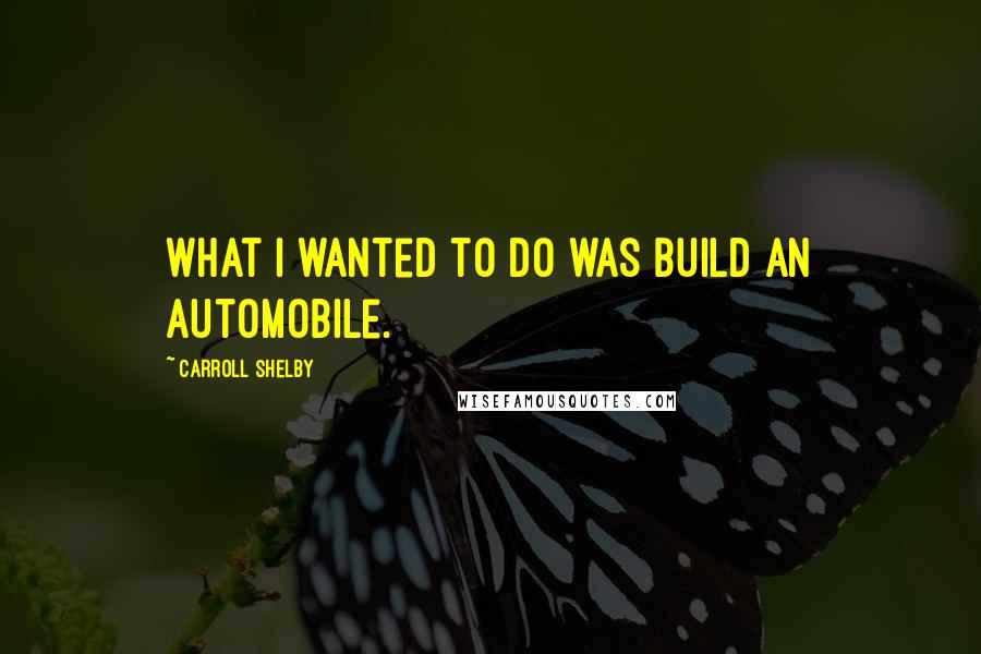 Carroll Shelby Quotes: What I wanted to do was build an automobile.