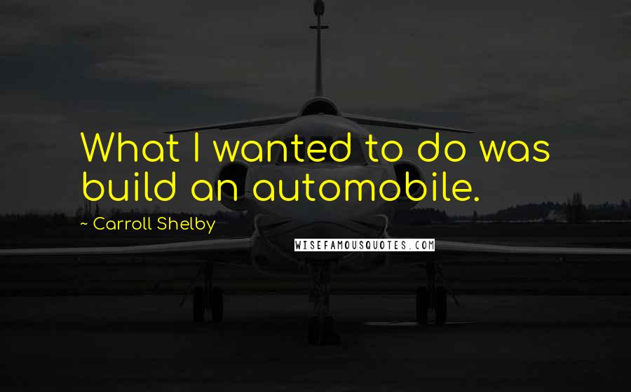 Carroll Shelby Quotes: What I wanted to do was build an automobile.