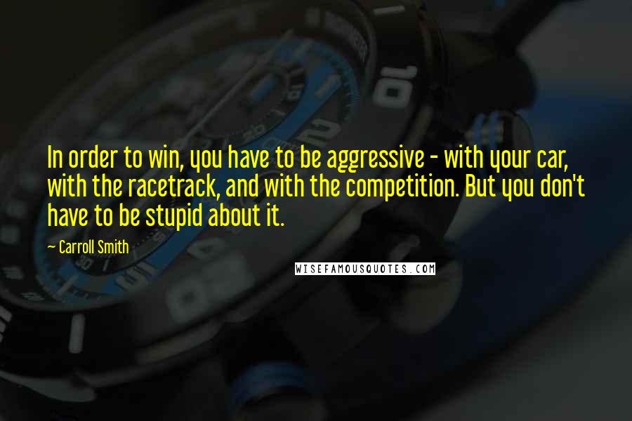 Carroll Smith Quotes: In order to win, you have to be aggressive - with your car, with the racetrack, and with the competition. But you don't have to be stupid about it.