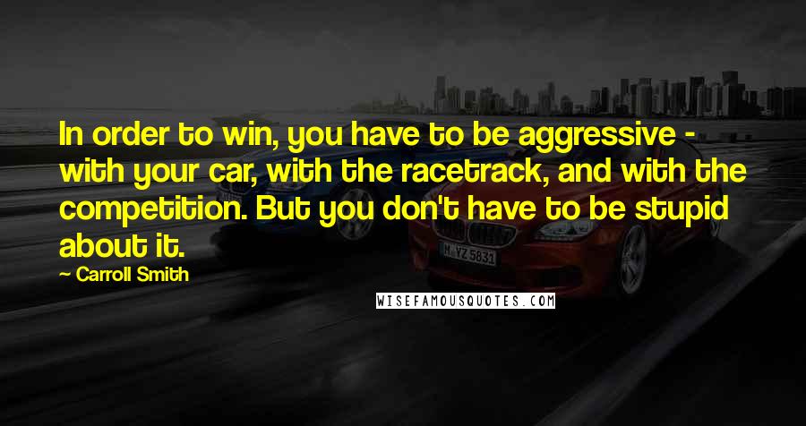 Carroll Smith Quotes: In order to win, you have to be aggressive - with your car, with the racetrack, and with the competition. But you don't have to be stupid about it.