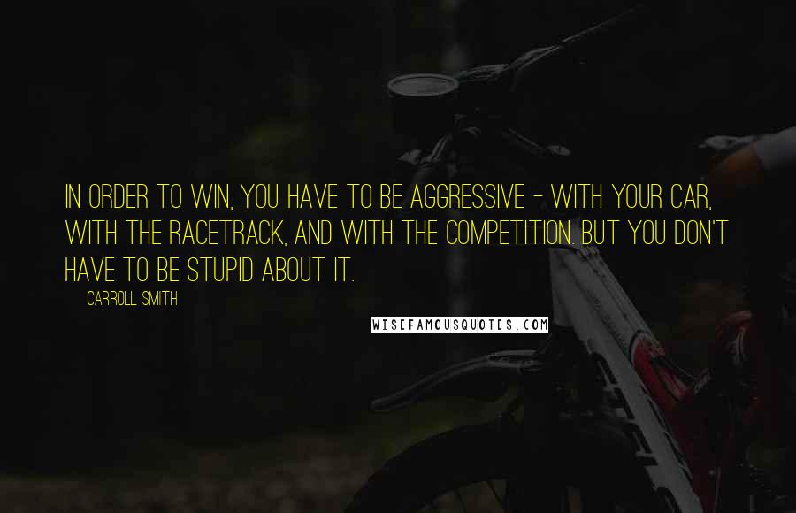 Carroll Smith Quotes: In order to win, you have to be aggressive - with your car, with the racetrack, and with the competition. But you don't have to be stupid about it.