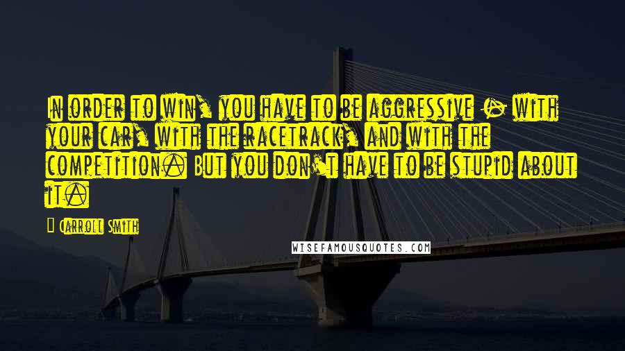 Carroll Smith Quotes: In order to win, you have to be aggressive - with your car, with the racetrack, and with the competition. But you don't have to be stupid about it.