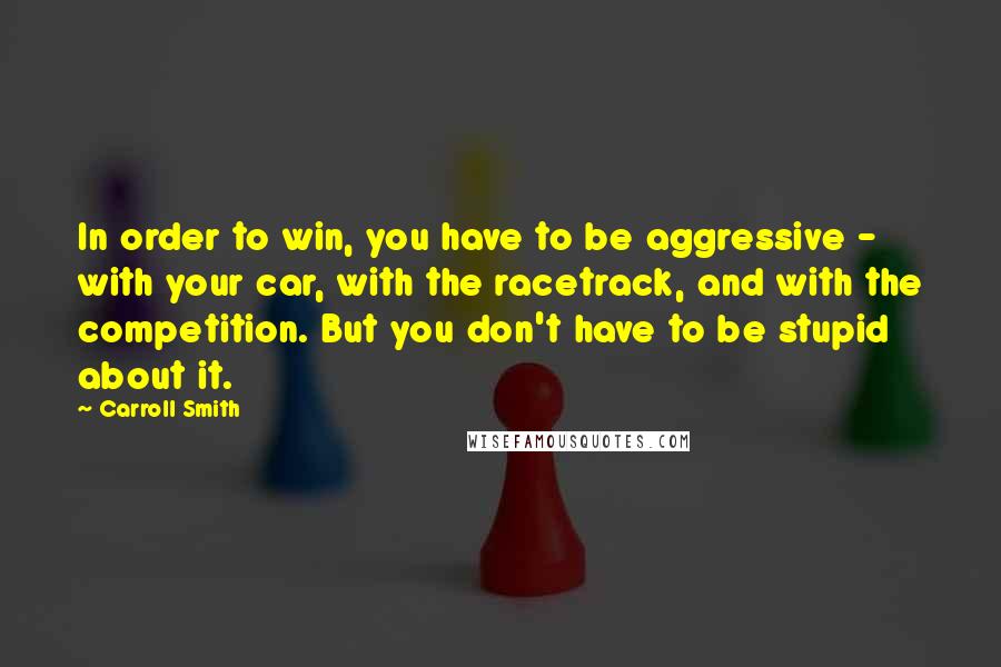 Carroll Smith Quotes: In order to win, you have to be aggressive - with your car, with the racetrack, and with the competition. But you don't have to be stupid about it.