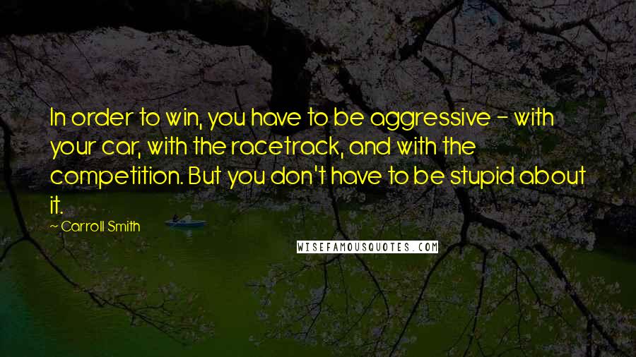 Carroll Smith Quotes: In order to win, you have to be aggressive - with your car, with the racetrack, and with the competition. But you don't have to be stupid about it.