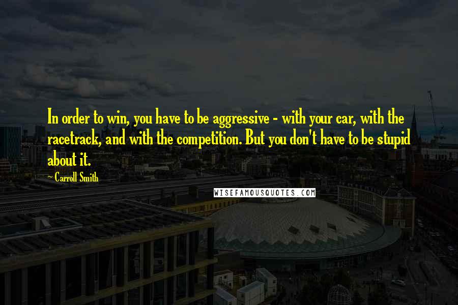 Carroll Smith Quotes: In order to win, you have to be aggressive - with your car, with the racetrack, and with the competition. But you don't have to be stupid about it.