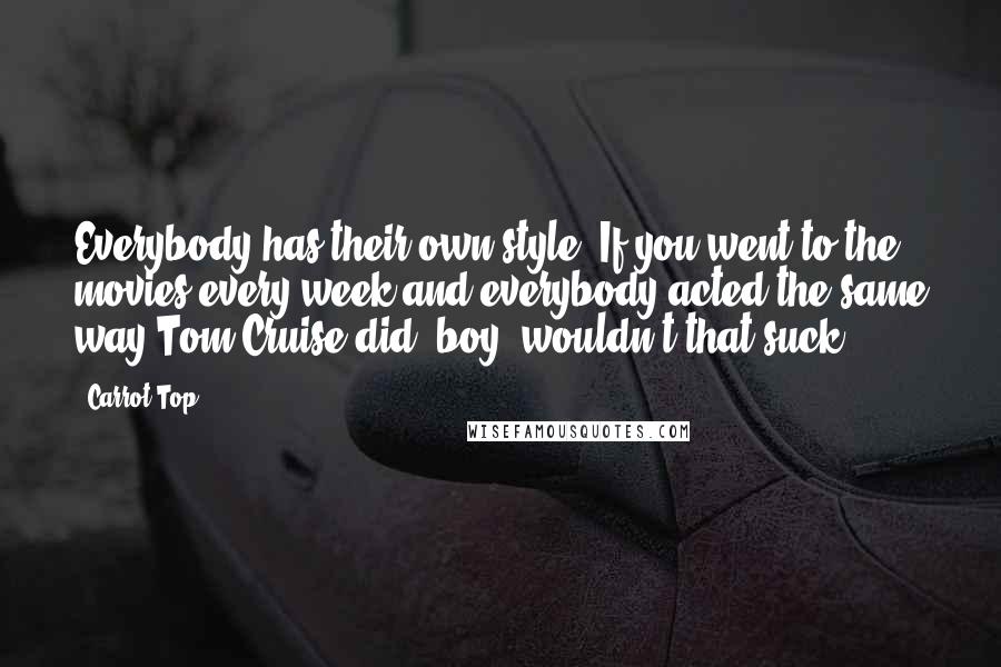 Carrot Top Quotes: Everybody has their own style. If you went to the movies every week and everybody acted the same way Tom Cruise did, boy, wouldn't that suck?