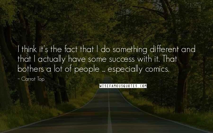 Carrot Top Quotes: I think it's the fact that I do something different and that I actually have some success with it. That bothers a lot of people ... especially comics.