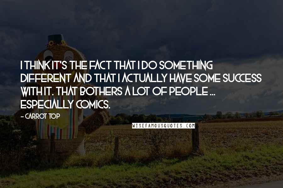 Carrot Top Quotes: I think it's the fact that I do something different and that I actually have some success with it. That bothers a lot of people ... especially comics.