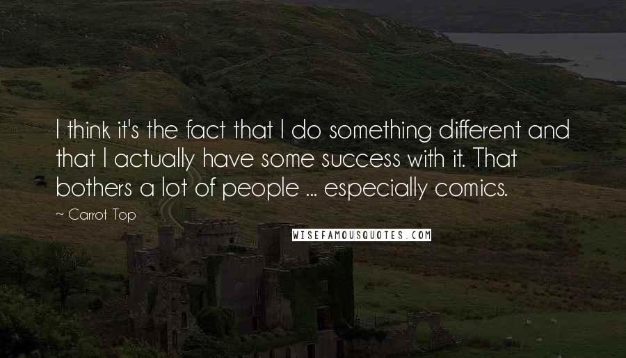 Carrot Top Quotes: I think it's the fact that I do something different and that I actually have some success with it. That bothers a lot of people ... especially comics.