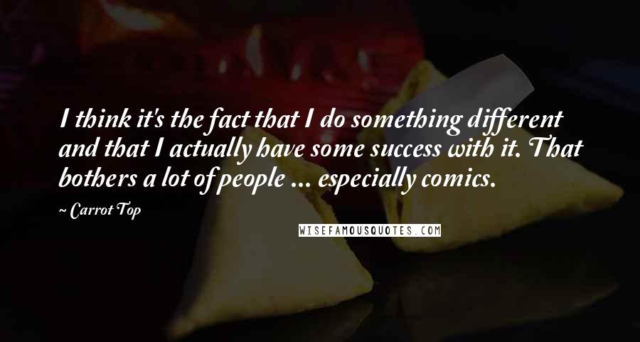 Carrot Top Quotes: I think it's the fact that I do something different and that I actually have some success with it. That bothers a lot of people ... especially comics.