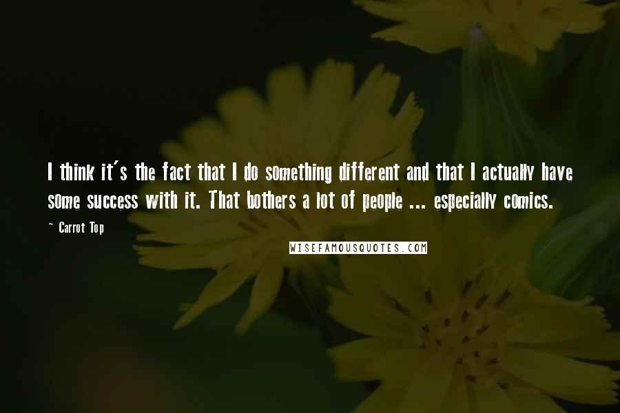 Carrot Top Quotes: I think it's the fact that I do something different and that I actually have some success with it. That bothers a lot of people ... especially comics.