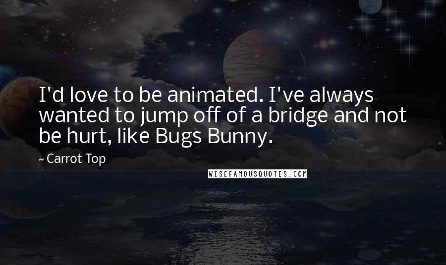 Carrot Top Quotes: I'd love to be animated. I've always wanted to jump off of a bridge and not be hurt, like Bugs Bunny.