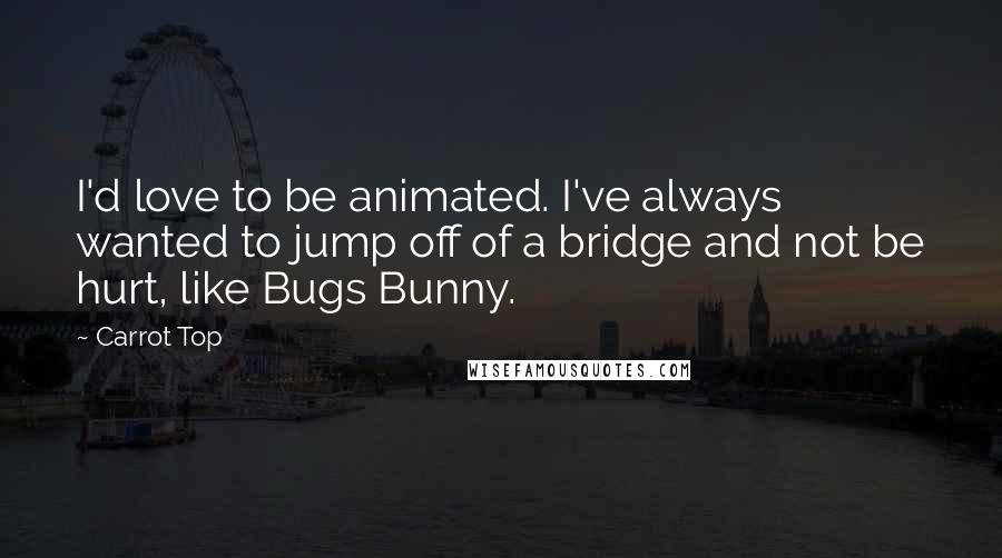 Carrot Top Quotes: I'd love to be animated. I've always wanted to jump off of a bridge and not be hurt, like Bugs Bunny.