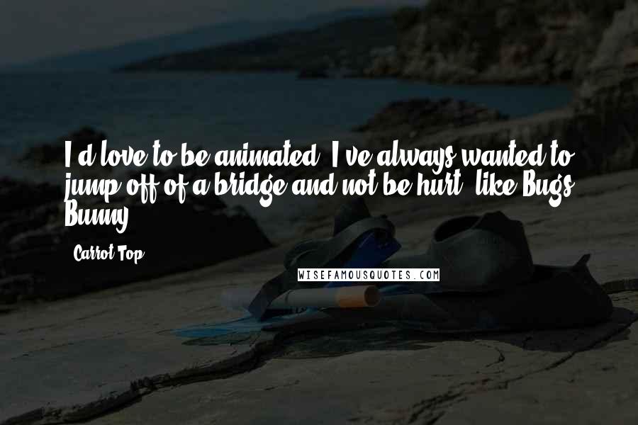 Carrot Top Quotes: I'd love to be animated. I've always wanted to jump off of a bridge and not be hurt, like Bugs Bunny.