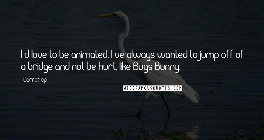 Carrot Top Quotes: I'd love to be animated. I've always wanted to jump off of a bridge and not be hurt, like Bugs Bunny.