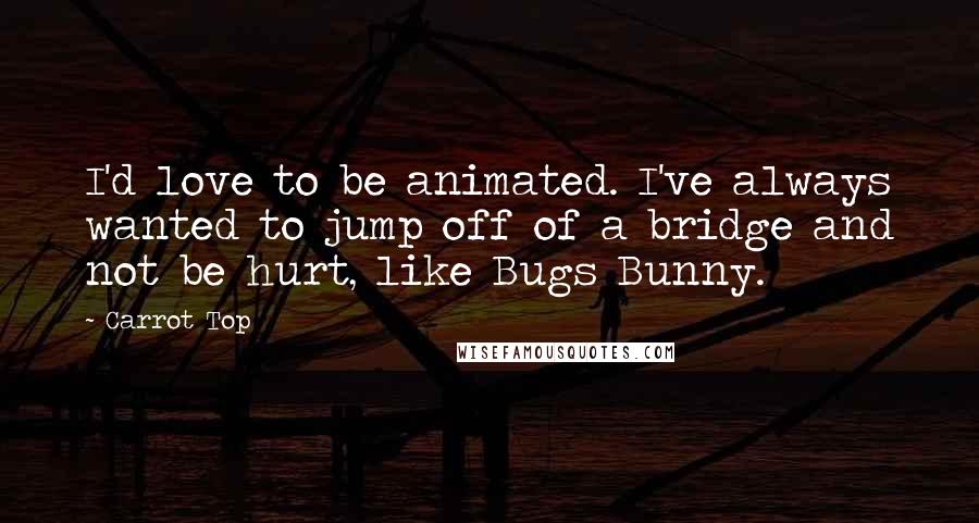 Carrot Top Quotes: I'd love to be animated. I've always wanted to jump off of a bridge and not be hurt, like Bugs Bunny.