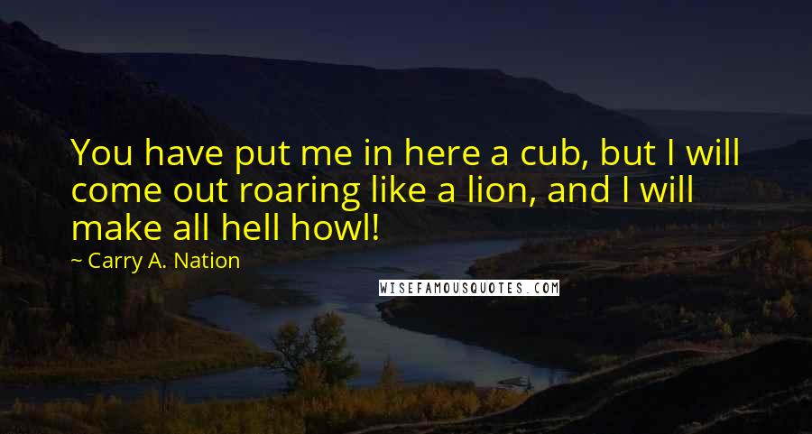 Carry A. Nation Quotes: You have put me in here a cub, but I will come out roaring like a lion, and I will make all hell howl!