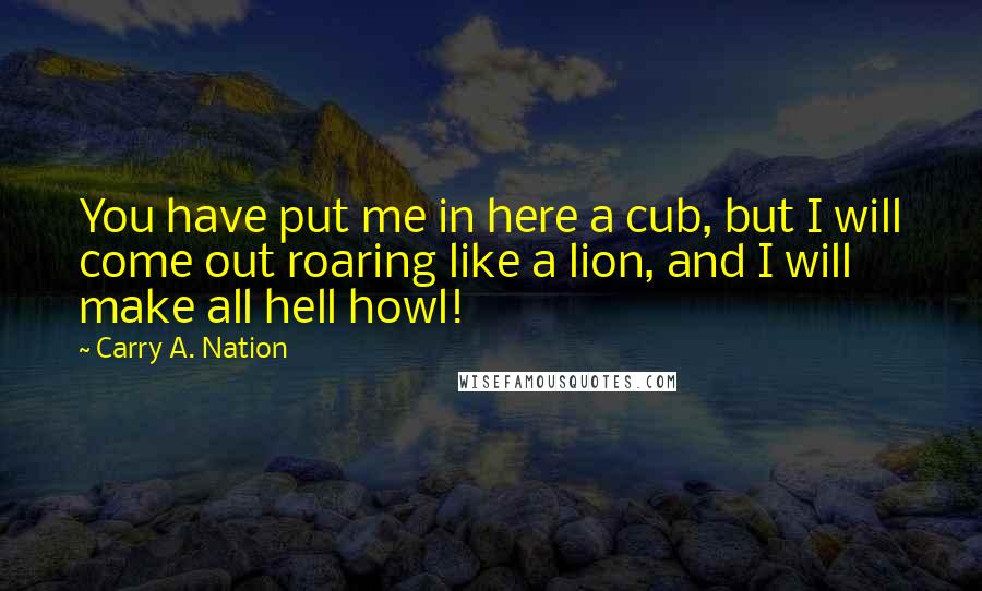 Carry A. Nation Quotes: You have put me in here a cub, but I will come out roaring like a lion, and I will make all hell howl!