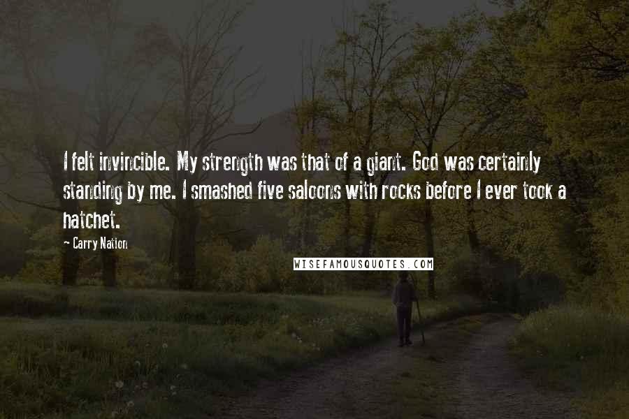 Carry Nation Quotes: I felt invincible. My strength was that of a giant. God was certainly standing by me. I smashed five saloons with rocks before I ever took a hatchet.