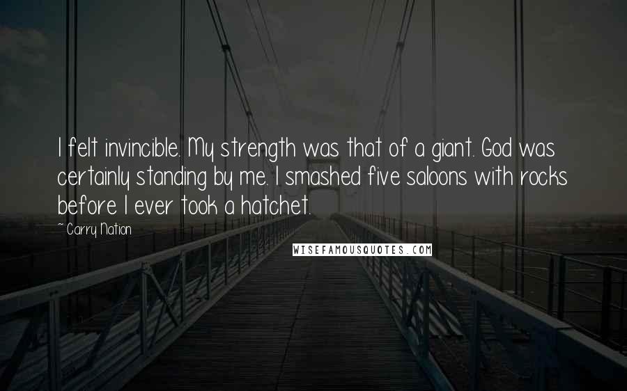 Carry Nation Quotes: I felt invincible. My strength was that of a giant. God was certainly standing by me. I smashed five saloons with rocks before I ever took a hatchet.