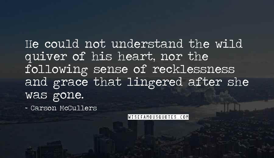 Carson McCullers Quotes: He could not understand the wild quiver of his heart, nor the following sense of recklessness and grace that lingered after she was gone.